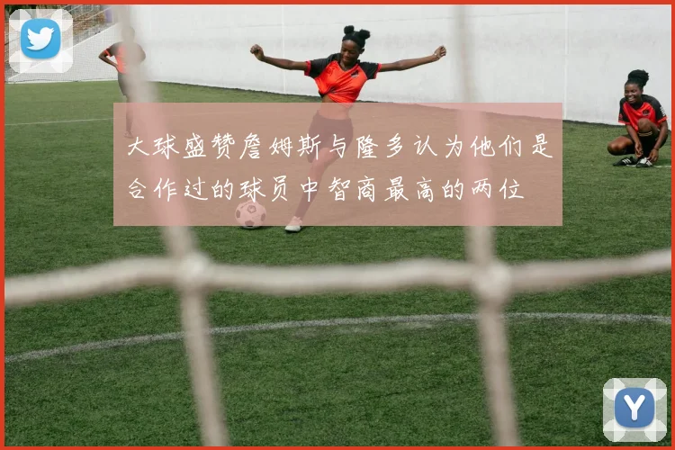 大球盛赞詹姆斯与隆多认为他们是合作过的球员中智商最高的两位