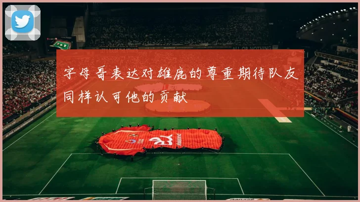 字母哥表达对雄鹿的尊重期待队友同样认可他的贡献
