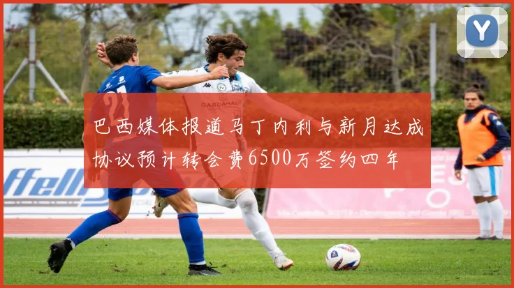 巴西媒体报道马丁内利与新月达成协议预计转会费6500万签约四年
