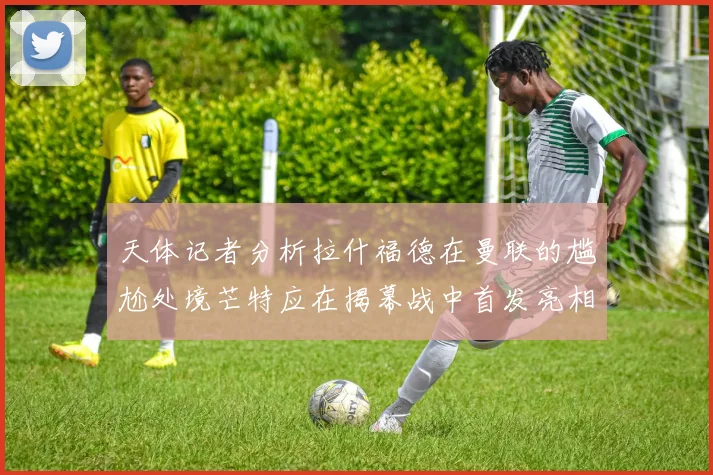 天体记者分析拉什福德在曼联的尴尬处境芒特应在揭幕战中首发亮相