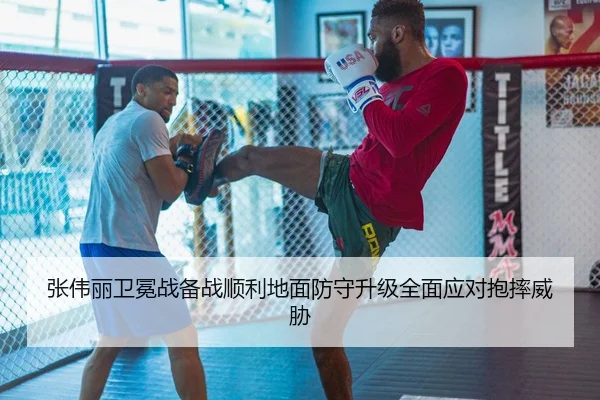 张伟丽卫冕战备战顺利地面防守升级全面应对抱摔威胁